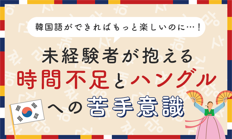 韓国語ができればもっと楽しいのに…！未経験者が抱える「時間不足」と「ハングルへの苦手意識」